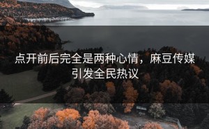 点开前后完全是两种心情，麻豆传媒引发全民热议