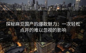 探秘麻豆国产的爆款魅力：一次轻松点开的难以忽视的影响