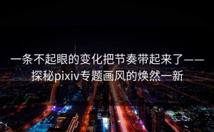 一条不起眼的变化把节奏带起来了——探秘pixiv专题画风的焕然一新