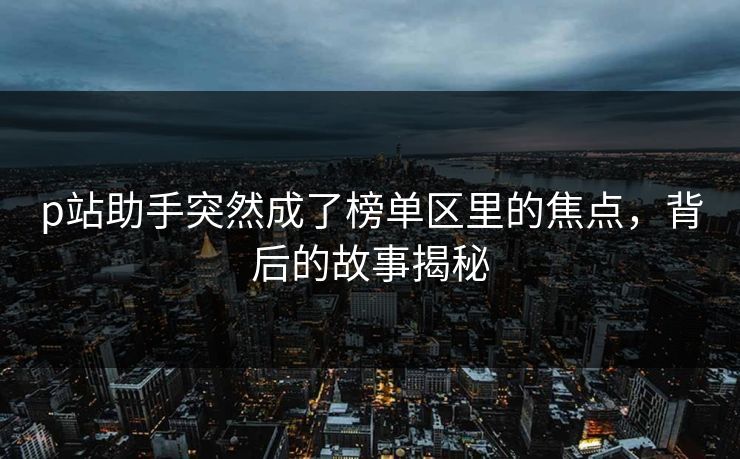 p站助手突然成了榜单区里的焦点,背后的故事揭秘 p站助手突然成了榜单区里的焦点,背后的故事揭秘