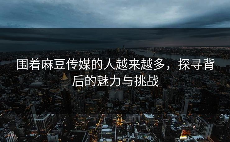 围着麻豆传媒的人越来越多，探寻背后的魅力与挑战