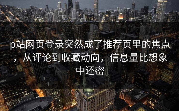 p站网页登录突然成了推荐页里的焦点,从评论到收藏动向,信息量比想象中还密 p站网页登录突然成了推荐页里的焦点,从评论到收藏动向,信息量比想象中还密