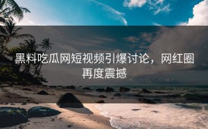 黑料吃瓜网短视频引爆讨论，网红圈再度震撼