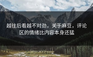 越往后看越不对劲，关于麻豆，评论区的情绪比内容本身还猛