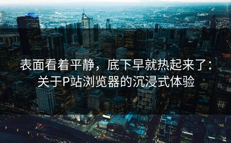 表面看着平静,底下早就热起来了:关于P站浏览器的沉浸式体验 表面看着平静,底下早就热起来了:关于P站浏览器的沉浸式体验