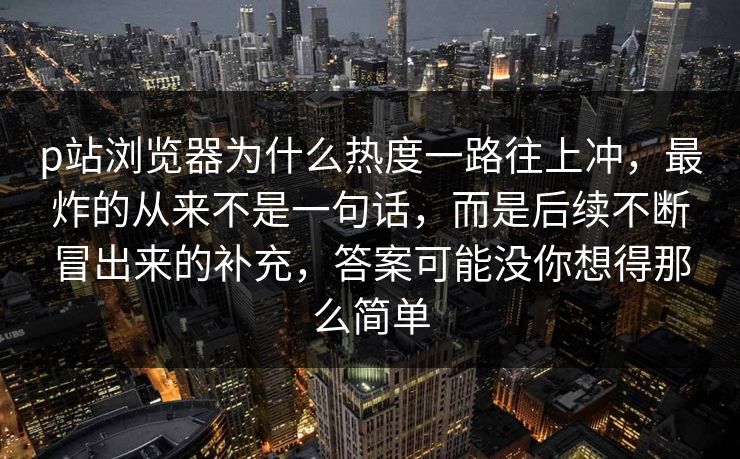 p站浏览器为什么热度一路往上冲,最炸的从来不是一句话,而是后续不断冒出来的补充,答案可能没你想得那么简单 p站浏览器为什么热度一路往上冲,最炸的从来不是一句话,而是后续不断冒出来的补充,答案可能没你想得那么简单