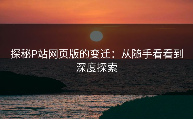 探秘P站网页版的变迁:从随手看看到深度探索 探秘P站网页版的变迁:从随手看看到深度探索