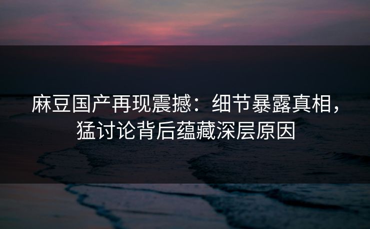 麻豆国产再现震撼:细节暴露真相,猛讨论背后蕴藏深层原因 麻豆国产再现震撼:细节暴露真相,猛讨论背后蕴藏深层原因