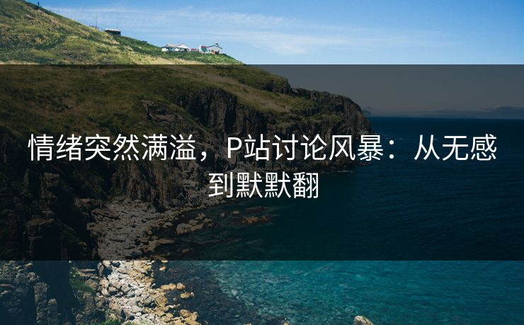 情绪突然满溢,P站讨论风暴:从无感到默默翻 情绪突然满溢,P站讨论风暴:从无感到默默翻
