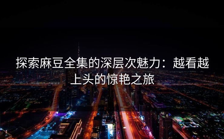 探索麻豆全集的深层次魅力:越看越上头的惊艳之旅 探索麻豆全集的深层次魅力:越看越上头的惊艳之旅