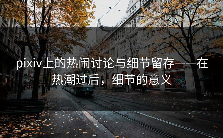 pixiv上的热闹讨论与细节留存——在热潮过后,细节的意义 pixiv上的热闹讨论与细节留存——在热潮过后,细节的意义