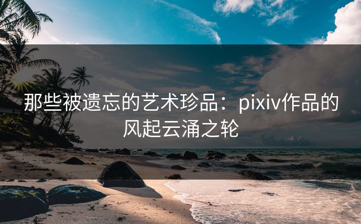那些被遗忘的艺术珍品:pixiv作品的风起云涌之轮 那些被遗忘的艺术珍品:pixiv作品的风起云涌之轮