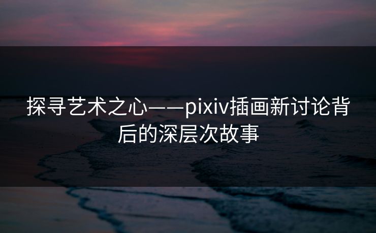 探寻艺术之心——pixiv插画新讨论背后的深层次故事 探寻艺术之心——pixiv插画新讨论背后的深层次故事