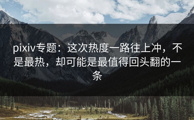 pixiv专题:这次热度一路往上冲,不是最热,却可能是最值得回头翻的一条 pixiv专题:这次热度一路往上冲,不是最热,却可能是最值得回头翻的一条