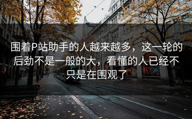 围着P站助手的人越来越多,这一轮的后劲不是一般的大,看懂的人已经不只是在围观了 围着P站助手的人越来越多,这一轮的后劲不是一般的大,看懂的人已经不只是在围观了