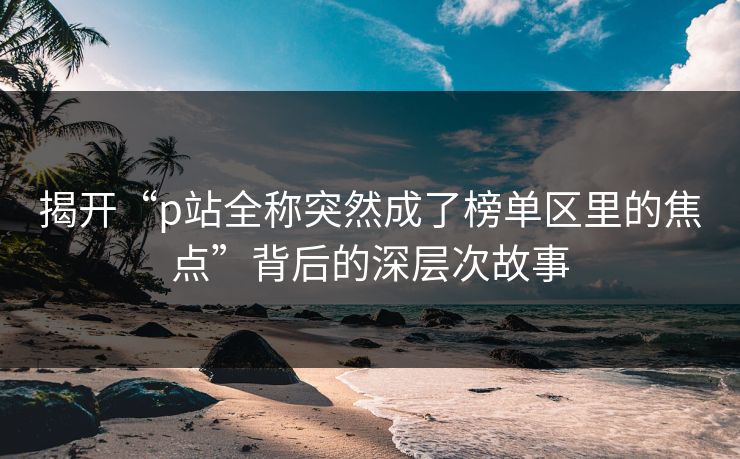 揭开“p站全称突然成了榜单区里的焦点”背后的深层次故事 揭开“p站全称突然成了榜单区里的焦点”背后的深层次故事