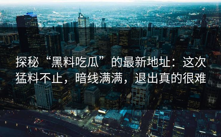 探秘“黑料吃瓜”的最新地址:这次猛料不止,暗线满满,退出真的很难 探秘“黑料吃瓜”的最新地址:这次猛料不止,暗线满满,退出真的很难