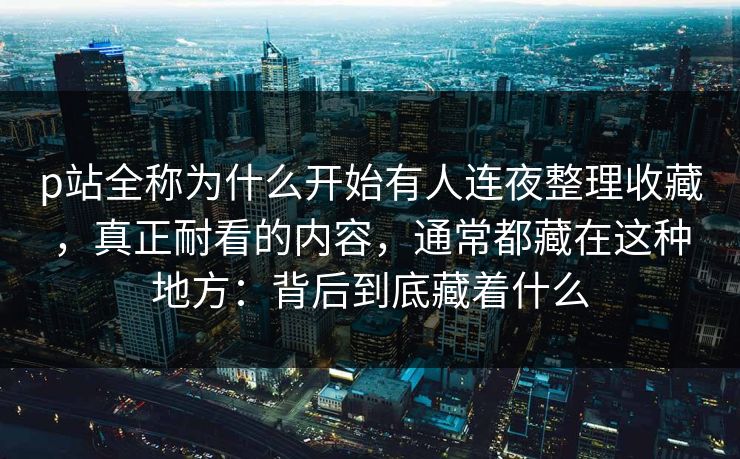 p站全称为什么开始有人连夜整理收藏,真正耐看的内容,通常都藏在这种地方:背后到底藏着什么 p站全称为什么开始有人连夜整理收藏,真正耐看的内容,通常都藏在这种地方:背后到底藏着什么