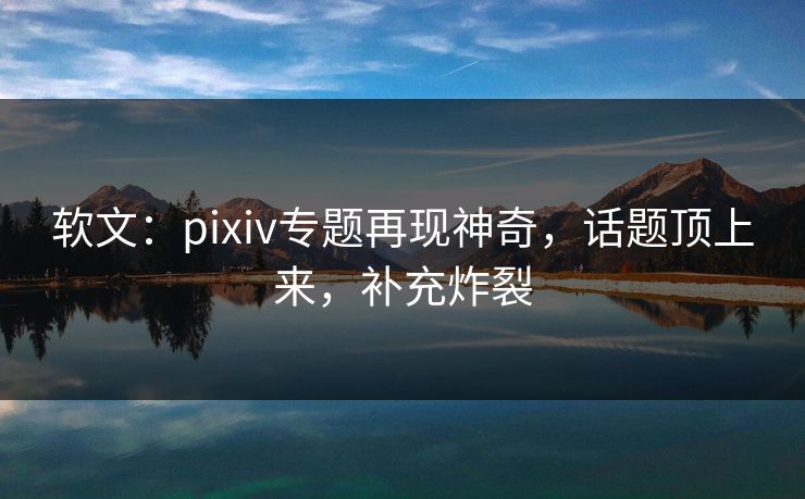 软文:pixiv专题再现神奇,话题顶上来,补充炸裂 软文:pixiv专题再现神奇,话题顶上来,补充炸裂