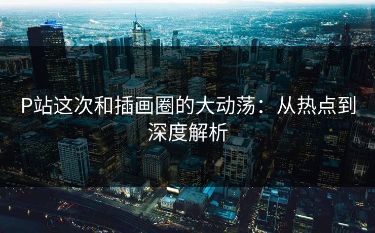 P站这次和插画圈的大动荡:从热点到深度解析 P站这次和插画圈的大动荡:从热点到深度解析