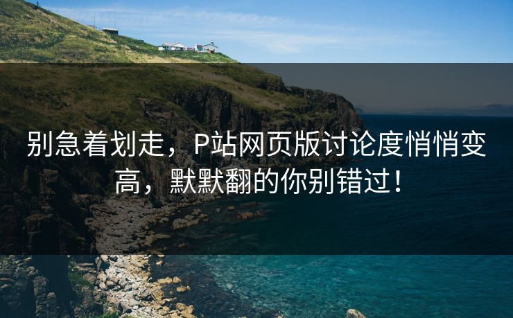别急着划走,P站网页版讨论度悄悄变高,默默翻的你别错过! 别急着划走,P站网页版讨论度悄悄变高,默默翻的你别错过!