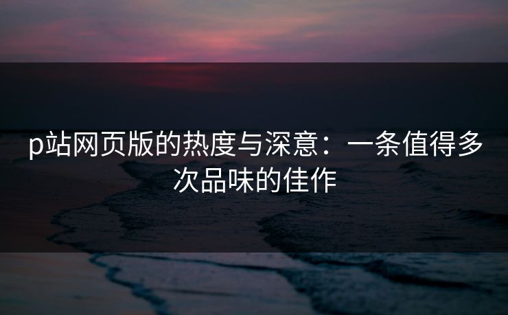 p站网页版的热度与深意:一条值得多次品味的佳作 p站网页版的热度与深意:一条值得多次品味的佳作