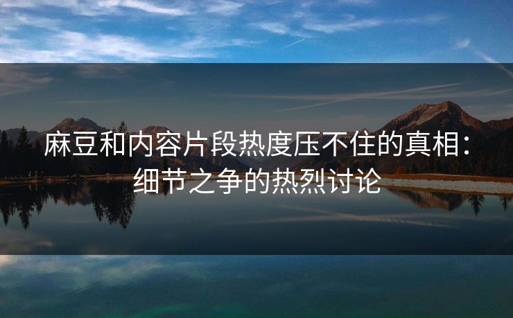 麻豆和内容片段热度压不住的真相:细节之争的热烈讨论 麻豆和内容片段热度压不住的真相:细节之争的热烈讨论
